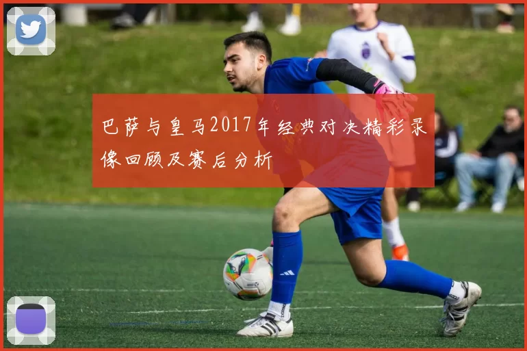 巴萨与皇马2017年经典对决精彩录像回顾及赛后分析