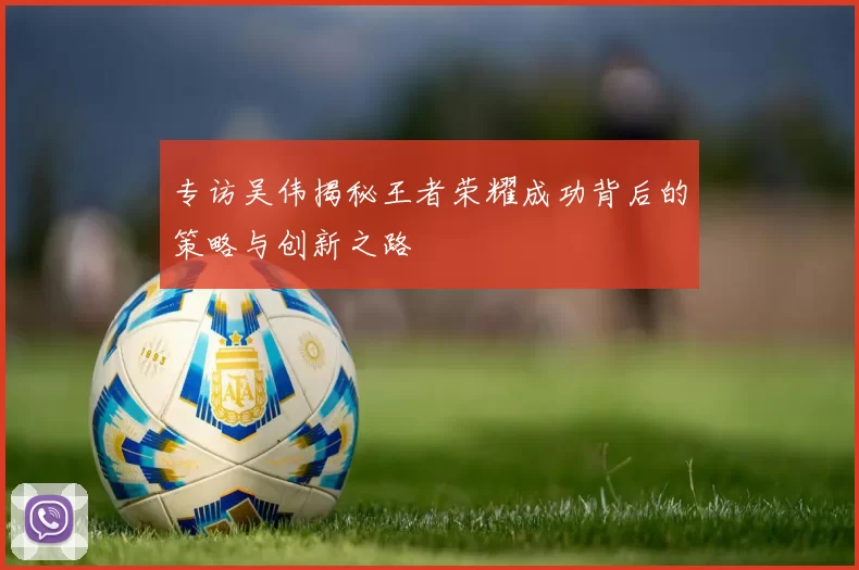 专访吴伟揭秘王者荣耀成功背后的策略与创新之路