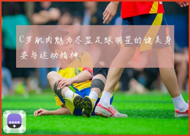 C罗肌肉魅力尽显足球明星的健美身姿与运动精神