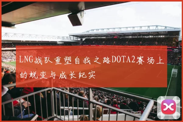 LNG战队重塑自我之路DOTA2赛场上的蜕变与成长纪实