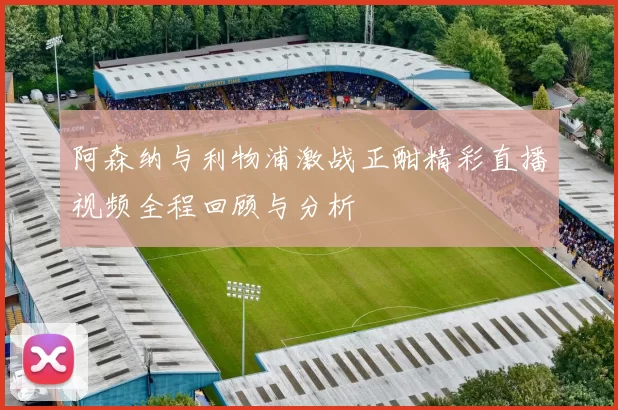 阿森纳与利物浦激战正酣精彩直播视频全程回顾与分析