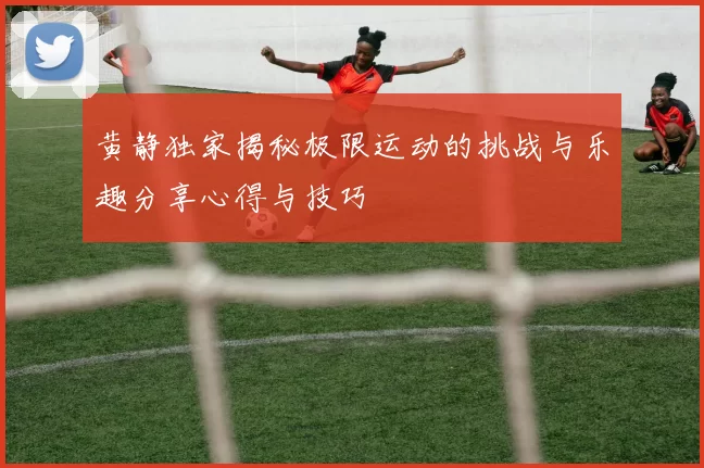 黄静独家揭秘极限运动的挑战与乐趣分享心得与技巧
