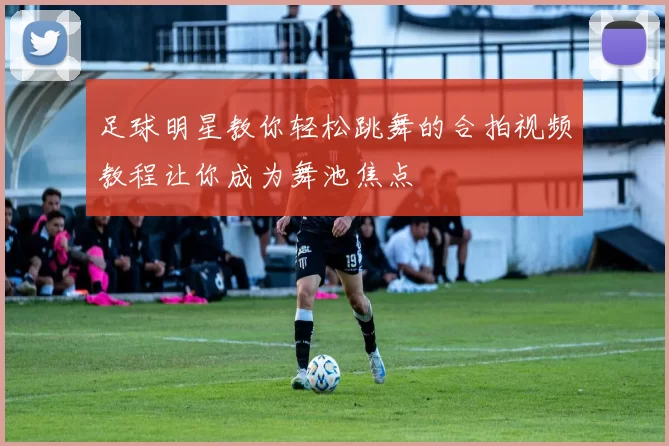 足球明星教你轻松跳舞的合拍视频教程让你成为舞池焦点
