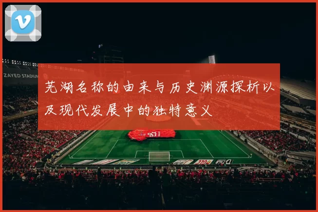 芜湖名称的由来与历史渊源探析以及现代发展中的独特意义
