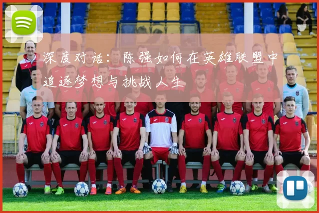 深度对话：陈强如何在英雄联盟中追逐梦想与挑战人生
