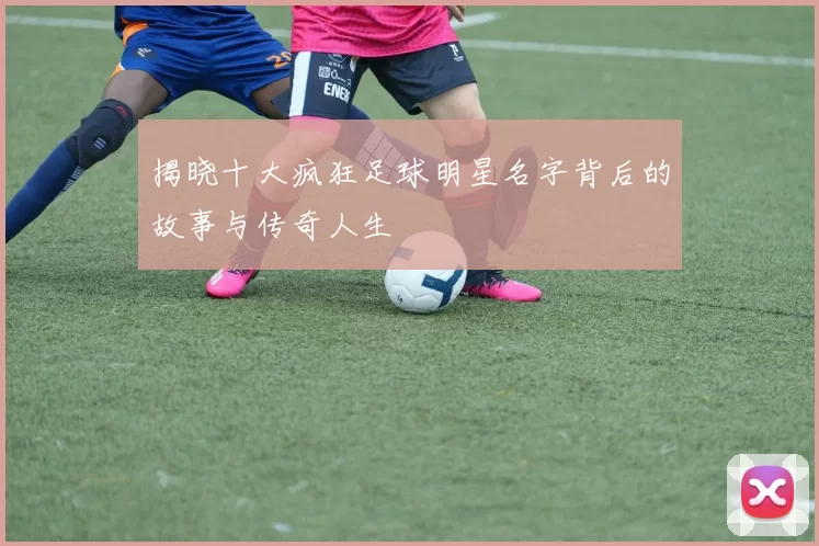 揭晓十大疯狂足球明星名字背后的故事与传奇人生