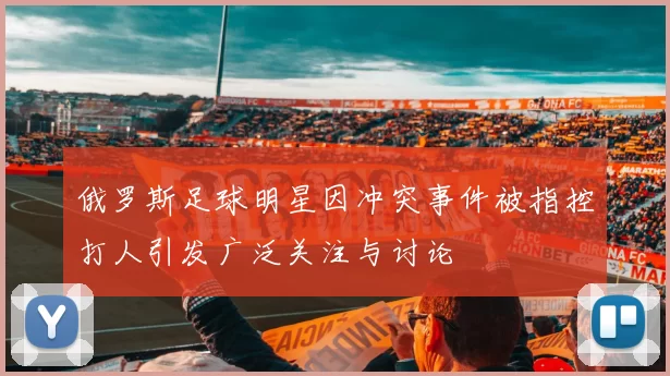 俄罗斯足球明星因冲突事件被指控打人引发广泛关注与讨论