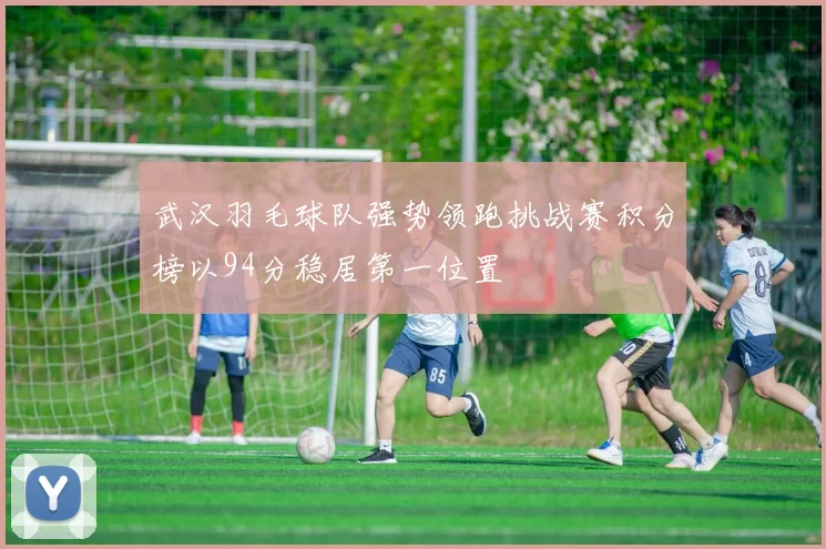 武汉羽毛球队强势领跑挑战赛积分榜以94分稳居第一位置