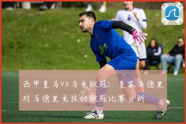 西甲皇马vs马竞欧冠：皇家马德里对马德里竞技的欧冠比赛分析