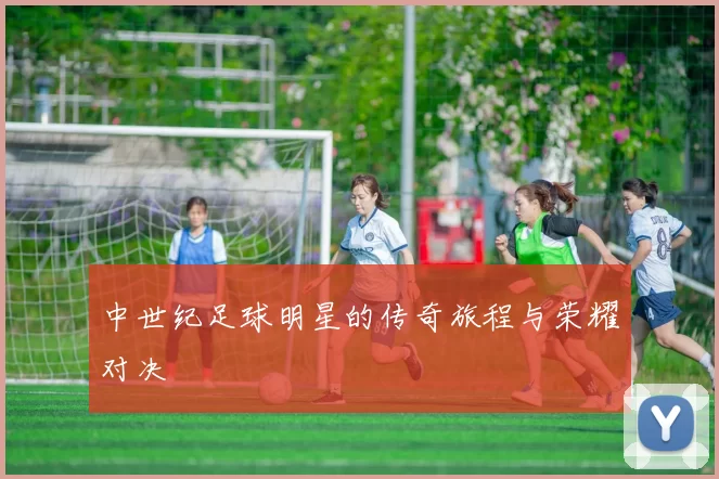 中世纪足球明星的传奇旅程与荣耀对决
