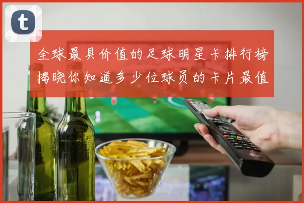 全球最具价值的足球明星卡排行榜揭晓你知道多少位球员的卡片最值钱吗