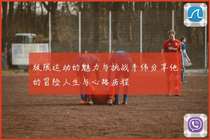 极限运动的魅力与挑战李伟分享他的冒险人生与心路历程
