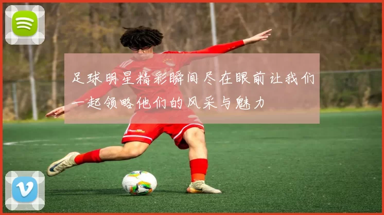 足球明星精彩瞬间尽在眼前让我们一起领略他们的风采与魅力