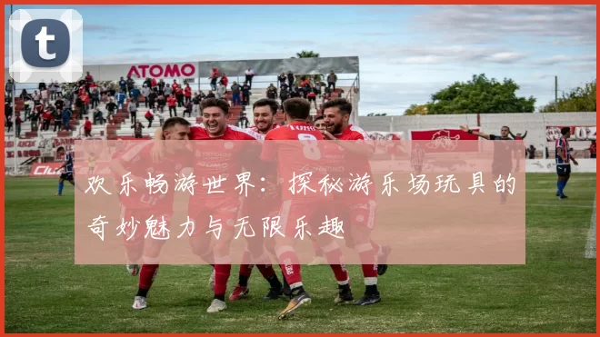 欢乐畅游世界：探秘游乐场玩具的奇妙魅力与无限乐趣