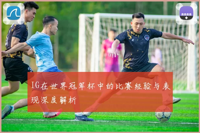 IG在世界冠军杯中的比赛经验与表现深度解析