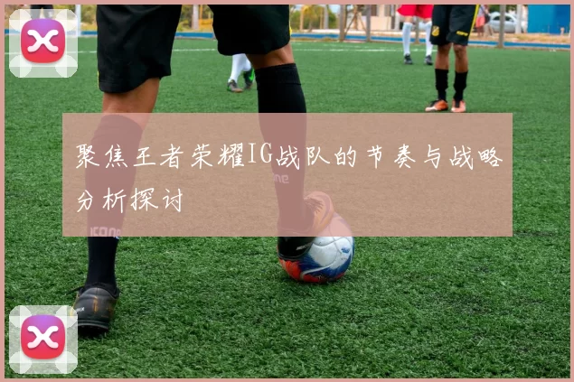 聚焦王者荣耀IG战队的节奏与战略分析探讨