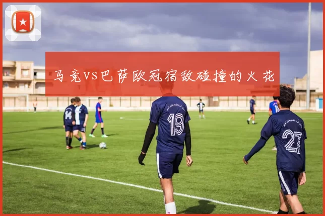 马竞vs巴萨欧冠宿敌碰撞的火花