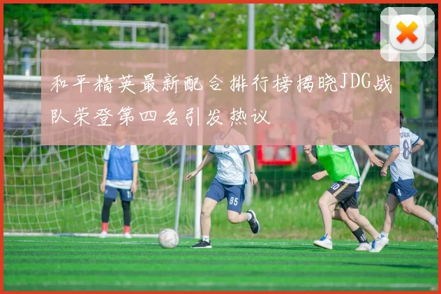 和平精英最新配合排行榜揭晓JDG战队荣登第四名引发热议