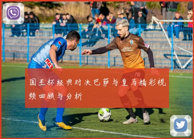 国王杯经典对决巴萨与皇马精彩视频回顾与分析