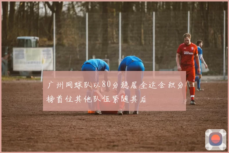 广州网球队以80分稳居全运会积分榜首位其他队伍紧随其后