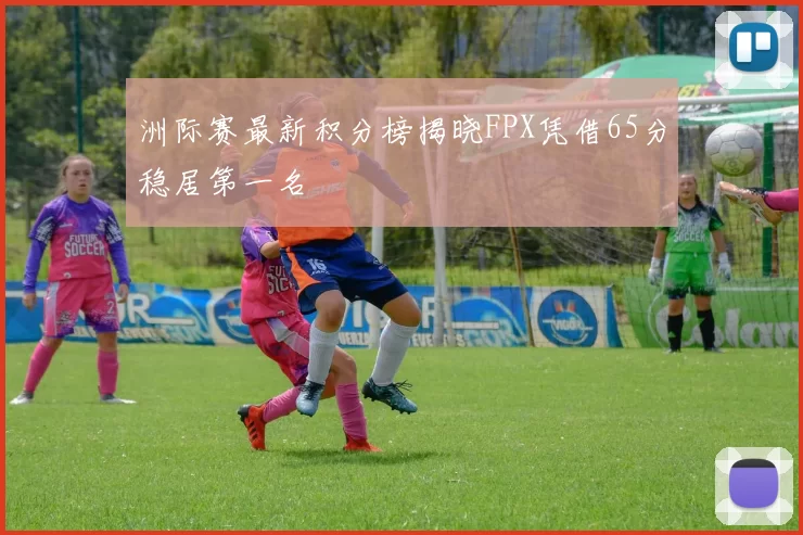 洲际赛最新积分榜揭晓FPX凭借65分稳居第一名
