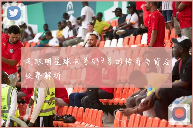 足球明星球衣号码9号的传奇与背后故事解析