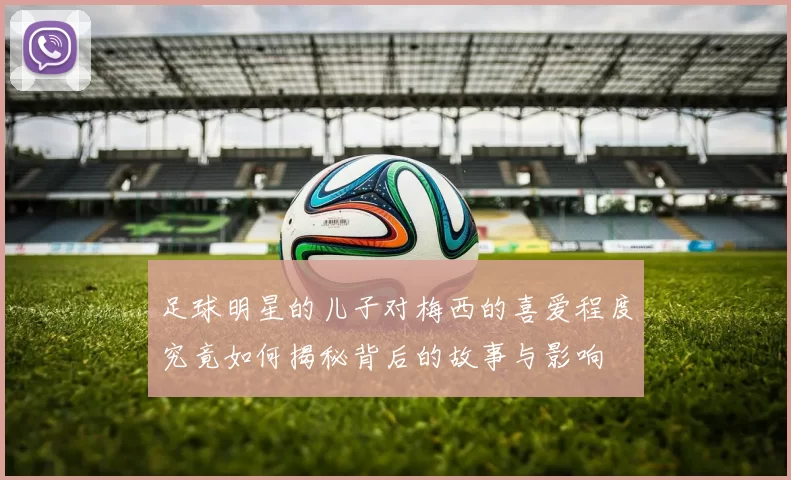 足球明星的儿子对梅西的喜爱程度究竟如何揭秘背后的故事与影响