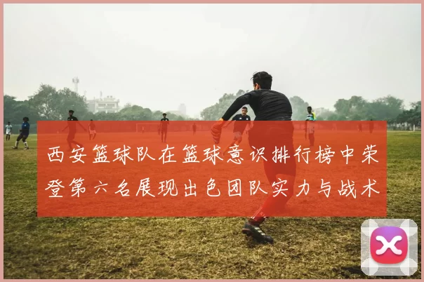 西安篮球队在篮球意识排行榜中荣登第六名展现出色团队实力与战术素养