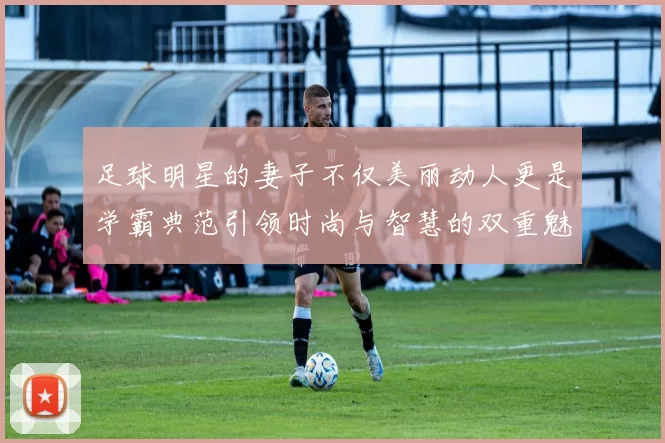 足球明星的妻子不仅美丽动人更是学霸典范引领时尚与智慧的双重魅力