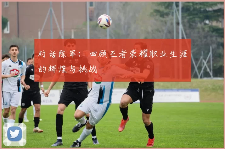 对话陈军：回顾王者荣耀职业生涯的辉煌与挑战