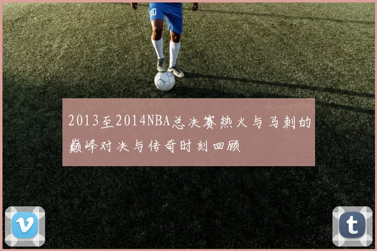 2013至2014NBA总决赛热火与马刺的巅峰对决与传奇时刻回顾