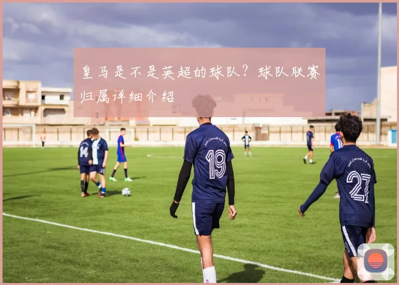 皇马是不是英超的球队？球队联赛归属详细介绍