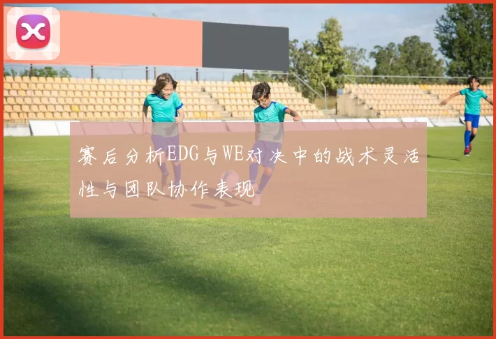 赛后分析EDG与WE对决中的战术灵活性与团队协作表现