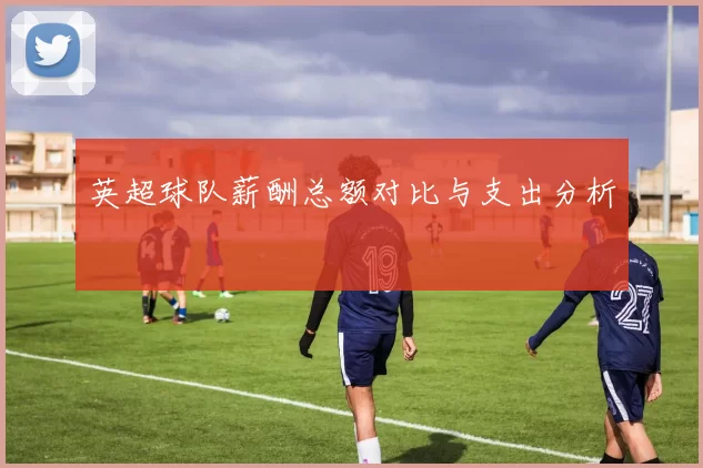 英超球队薪酬总额对比与支出分析
