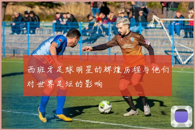 西班牙足球明星的辉煌历程与他们对世界足坛的影响