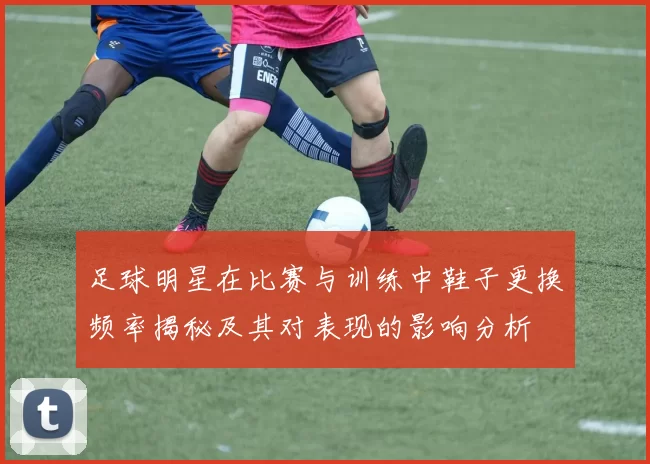 足球明星在比赛与训练中鞋子更换频率揭秘及其对表现的影响分析