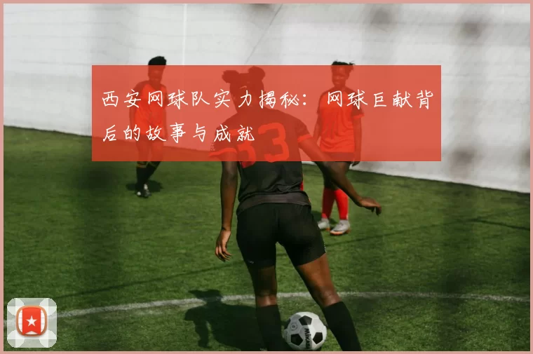西安网球队实力揭秘：网球巨献背后的故事与成就