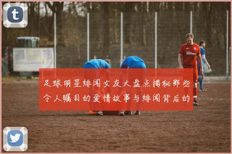 足球明星绯闻女友大盘点揭秘那些令人瞩目的爱情故事与绯闻背后的真相