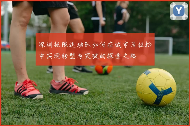 深圳极限运动队如何在城市马拉松中实现转型与突破的探索之路