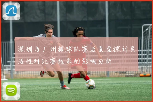 深圳与广州排球队赛后复盘探讨灵活性对比赛结果的影响分析