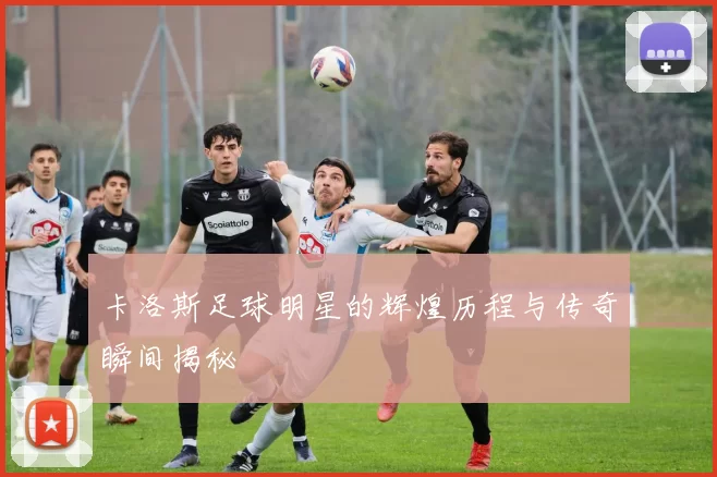 卡洛斯足球明星的辉煌历程与传奇瞬间揭秘