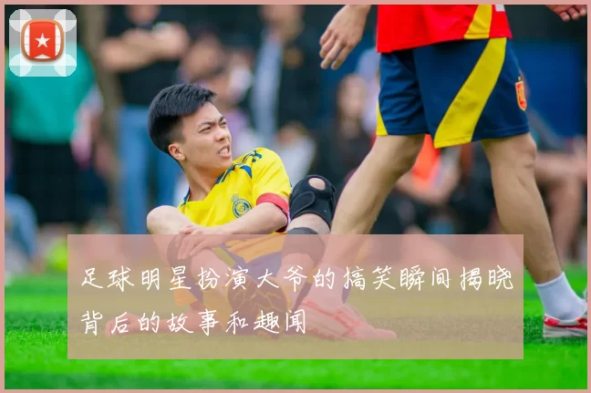 足球明星扮演大爷的搞笑瞬间揭晓背后的故事和趣闻