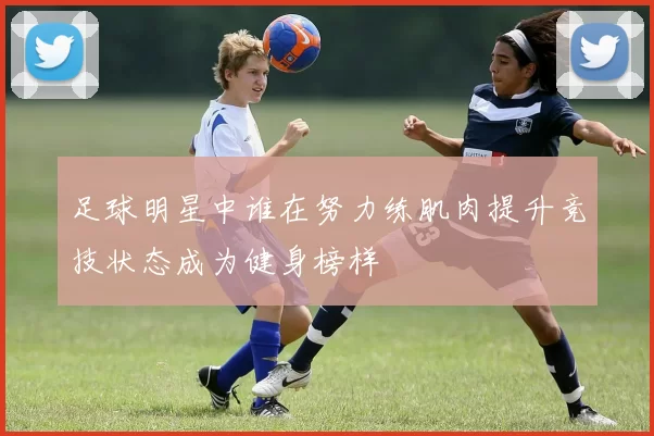 足球明星中谁在努力练肌肉提升竞技状态成为健身榜样