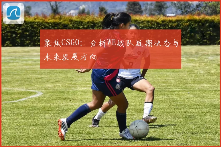 聚焦CSGO：分析WE战队近期状态与未来发展方向
