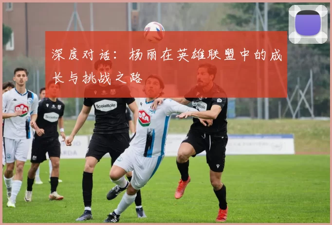 深度对话：杨丽在英雄联盟中的成长与挑战之路