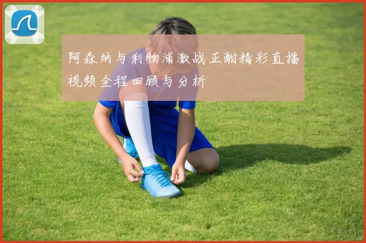 阿森纳与利物浦激战正酣精彩直播视频全程回顾与分析