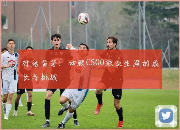 对话黄芳：回顾CSGO职业生涯的成长与挑战