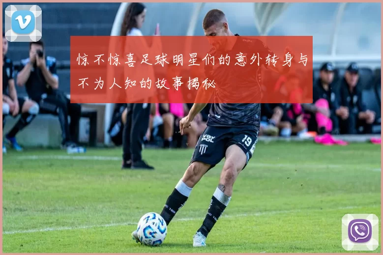惊不惊喜足球明星们的意外转身与不为人知的故事揭秘