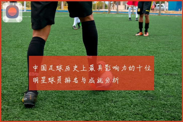 中国足球历史上最具影响力的十位明星球员排名与成就分析