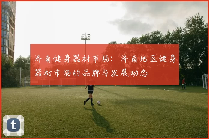 济南健身器材市场：济南地区健身器材市场的品牌与发展动态